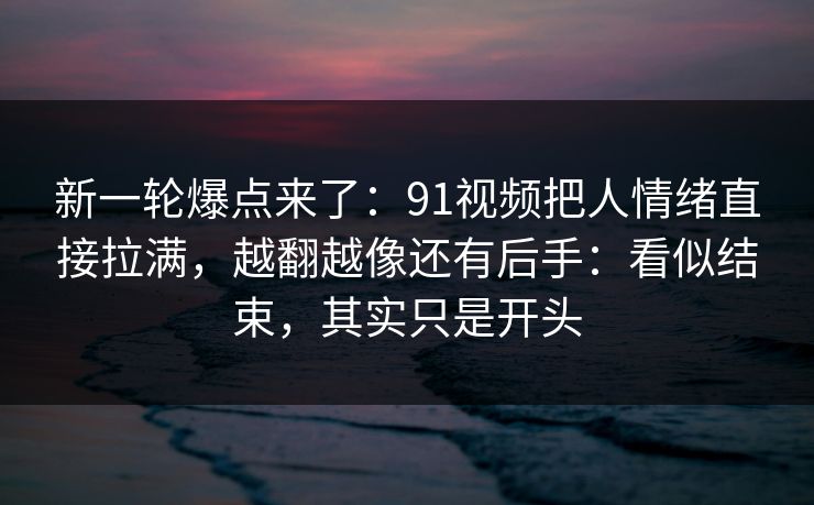 新一轮爆点来了：91视频把人情绪直接拉满，越翻越像还有后手：看似结束，其实只是开头