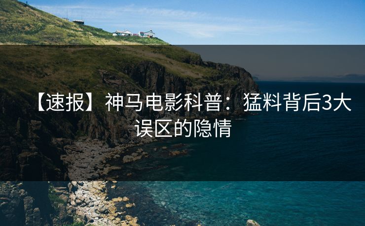 【速报】神马电影科普：猛料背后3大误区的隐情