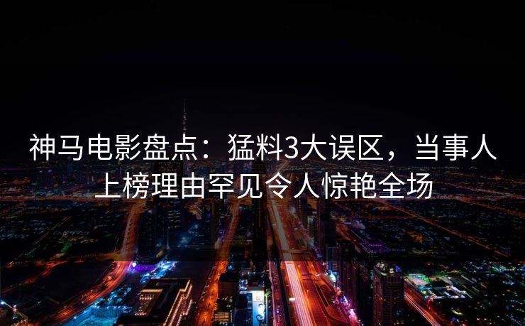 神马电影盘点：猛料3大误区，当事人上榜理由罕见令人惊艳全场