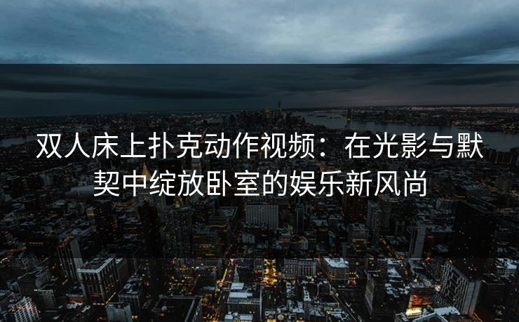 双人床上扑克动作视频：在光影与默契中绽放卧室的娱乐新风尚