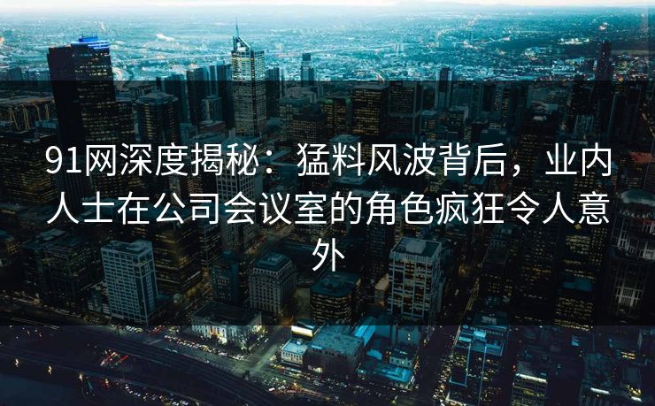 91网深度揭秘：猛料风波背后，业内人士在公司会议室的角色疯狂令人意外