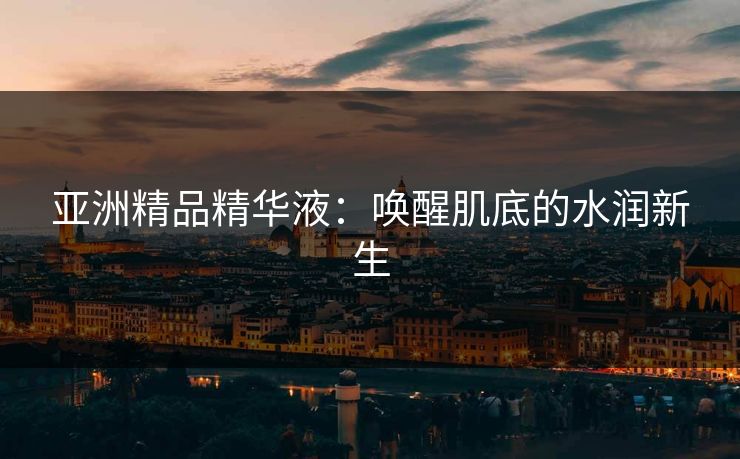 亚洲精品精华液：唤醒肌底的水润新生