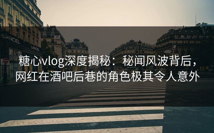 糖心vlog深度揭秘：秘闻风波背后，网红在酒吧后巷的角色极其令人意外