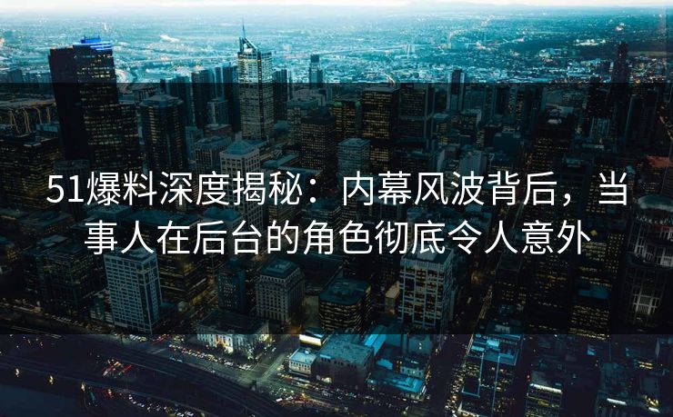 51爆料深度揭秘：内幕风波背后，当事人在后台的角色彻底令人意外