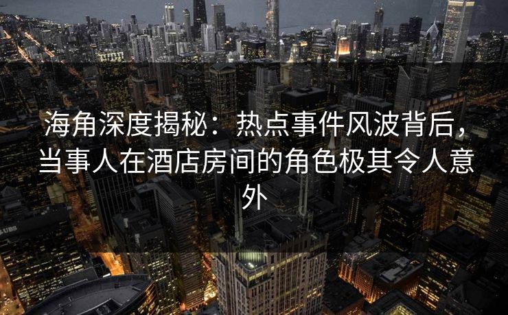 海角深度揭秘：热点事件风波背后，当事人在酒店房间的角色极其令人意外