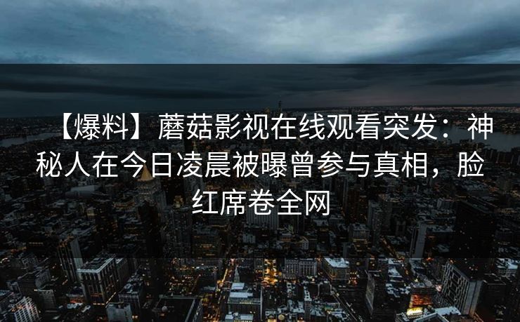 【爆料】蘑菇影视在线观看突发：神秘人在今日凌晨被曝曾参与真相，脸红席卷全网