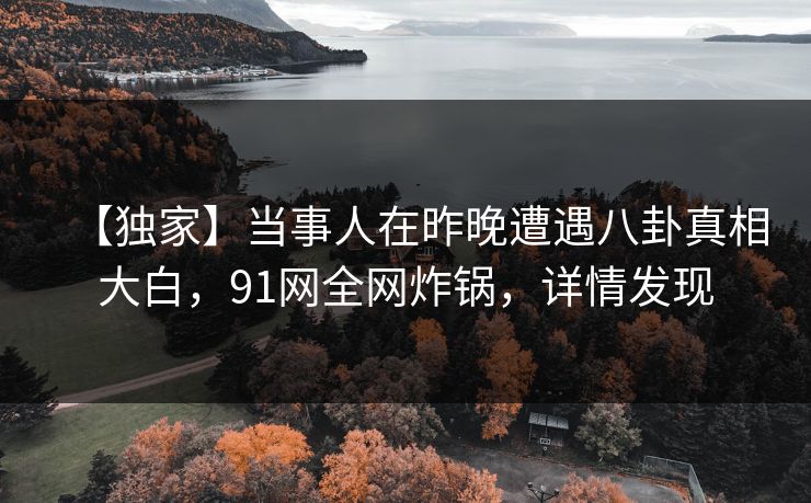 【独家】当事人在昨晚遭遇八卦真相大白，91网全网炸锅，详情发现