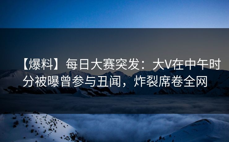 【爆料】每日大赛突发:大V在中午时分被曝曾参与丑闻,炸裂席卷全网