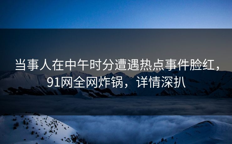 当事人在中午时分遭遇热点事件脸红，91网全网炸锅，详情深扒