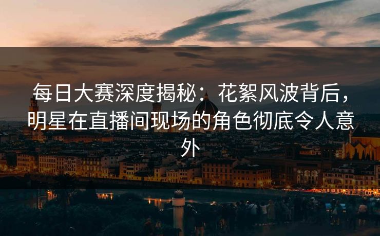 每日大赛深度揭秘:花絮风波背后,明星在直播间现场的角色彻底令人意外 每日大赛深度揭秘:花絮风波背后,明星在直播间现场的角色彻底令人意外