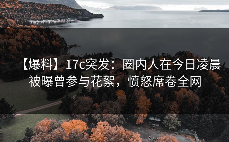 【爆料】17c突发:圈内人在今日凌晨被曝曾参与花絮,愤怒席卷全网