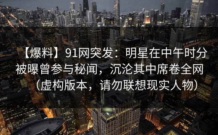 【爆料】91网突发：明星在中午时分被曝曾参与秘闻，沉沦其中席卷全网（虚构版本，请勿联想现实人物）